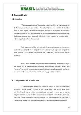 26
8. Competência
8.1 Conceito
“É a medida da jurisdição” (segundo J. E. Carreira Alvim, tal expressão advém
de Mortara, autor italiano que atribui a Pisanelli); “é justamente o critério de distribuir
entre os vários órgãos judiciários as atribuições relativas ao desempenho da jurisdição”
(Humberto Theodoro Jr.); “é a quantidade de jurisdição cujo exercício é atribuído a cada
órgão ou grupo de órgãos” (Liebman); “são limites legais impostos ao exercício válido e
refular do poder jurisdicional” (Marcato)
Todo juiz tem jurisdição, pois está nela plenamente investido. Porém, nenhum
juiz tem toda a competência ou competência para tudo. Porém, todo juiz tem competência
para apreciar a sua própria competência sem, entretanto, vincular outros órgãos
judiciários.
Acerca deste tema Ada Pelegrine e J.J. Calmon de Passos afirmam que um juiz
que atuasse fora de sua competência legalmente determinada, e chegasse a proferir uma
“sentença”, tal questão prescindiria de uma declaração de nulidade, pois o juiz que fizesse
isso seria um não juiz que proferiria uma não sentença, que não seria válida.
8.2 Competência em matéria civil.
A competência em matéria civil é residual. Resulta da exclusão das matérias
atribuídas a outras "justiças", especiais ou não. Por exclusão, o que não for penal, o que
não for eleitoral, não for militar nem trabalhista, será civil. De sorte que na civil se
integram também àquelas matérias de natureza constitucional, administrativa, comercial,
tributária. Tudo é considerado como da jurisdição civil, da competência de juízo cível. A
competência, nesses casos, está afeta tanto à Justiça Federal quanto a justiça estadual.
 