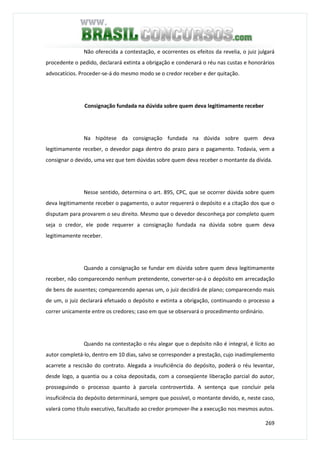 269
Não oferecida a contestação, e ocorrentes os efeitos da revelia, o juiz julgará
procedente o pedido, declarará extinta a obrigação e condenará o réu nas custas e honorários
advocatícios. Proceder-se-á do mesmo modo se o credor receber e der quitação.
Consignação fundada na dúvida sobre quem deva legitimamente receber
Na hipótese da consignação fundada na dúvida sobre quem deva
legitimamente receber, o devedor paga dentro do prazo para o pagamento. Todavia, vem a
consignar o devido, uma vez que tem dúvidas sobre quem deva receber o montante da dívida.
Nesse sentido, determina o art. 895, CPC, que se ocorrer dúvida sobre quem
deva legitimamente receber o pagamento, o autor requererá o depósito e a citação dos que o
disputam para provarem o seu direito. Mesmo que o devedor desconheça por completo quem
seja o credor, ele pode requerer a consignação fundada na dúvida sobre quem deva
legitimamente receber.
Quando a consignação se fundar em dúvida sobre quem deva legitimamente
receber, não comparecendo nenhum pretendente, converter-se-á o depósito em arrecadação
de bens de ausentes; comparecendo apenas um, o juiz decidirá de plano; comparecendo mais
de um, o juiz declarará efetuado o depósito e extinta a obrigação, continuando o processo a
correr unicamente entre os credores; caso em que se observará o procedimento ordinário.
Quando na contestação o réu alegar que o depósito não é integral, é lícito ao
autor completá-lo, dentro em 10 dias, salvo se corresponder a prestação, cujo inadimplemento
acarrete a rescisão do contrato. Alegada a insuficiência do depósito, poderá o réu levantar,
desde logo, a quantia ou a coisa depositada, com a conseqüente liberação parcial do autor,
prosseguindo o processo quanto à parcela controvertida. A sentença que concluir pela
insuficiência do depósito determinará, sempre que possível, o montante devido, e, neste caso,
valerá como título executivo, facultado ao credor promover-lhe a execução nos mesmos autos.
 