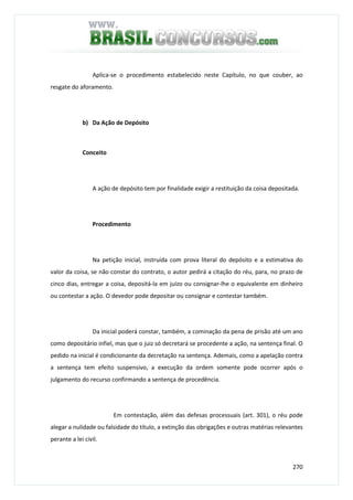 270
Aplica-se o procedimento estabelecido neste Capítulo, no que couber, ao
resgate do aforamento.
b) Da Ação de Depósito
Conceito
A ação de depósito tem por finalidade exigir a restituição da coisa depositada.
Procedimento
Na petição inicial, instruída com prova literal do depósito e a estimativa do
valor da coisa, se não constar do contrato, o autor pedirá a citação do réu, para, no prazo de
cinco dias, entregar a coisa, depositá-la em juízo ou consignar-lhe o equivalente em dinheiro
ou contestar a ação. O devedor pode depositar ou consignar e contestar também.
Da inicial poderá constar, também, a cominação da pena de prisão até um ano
como depositário infiel, mas que o juiz só decretará se procedente a ação, na sentença final. O
pedido na inicial é condicionante da decretação na sentença. Ademais, como a apelação contra
a sentença tem efeito suspensivo, a execução da ordem somente pode ocorrer após o
julgamento do recurso confirmando a sentença de procedência.
Em contestação, além das defesas processuais (art. 301), o réu pode
alegar a nulidade ou falsidade do título, a extinção das obrigações e outras matérias relevantes
perante a lei civil.
 