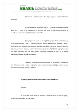 271
Contestada a ação nos cinco dias legais, segue-se em procedimento
ordinário.
Na sentença final, procedente a ação, o juiz determinará a entrega da
coisa em 24 horas ou o equivalente em dinheiro, sob pena de, não sendo cumprido o
mandado, ser decretada a prisão do depositário infiel.
Sem prejuízo da prisão ou do depósito do equivalente em dinheiro, o
autor pode promover a busca e apreensão da coisa, a qual, se for frutífera, extingue a prisão,
devolvendo-se o dinheiro, se depositado. Aliás, a prisão não se executa se houver o depósito
do valor, bem como se a coisa puder facilmente ser apreendida. A prisão não é, propriamente,
um meio executivo, mas um meio coativo subsidiário. Somente se aplica se os meios
executivos regulares não tiverem sucesso.
Se a coisa não puder ser apreendida nem for depositado o equivalente
em dinheiro, o credor poderá, nos próprios autos, prosseguir na execução por quantia do que
lhe foi reconhecido na sentença (art. 906).
c) Da Ação de Anulação e Substituição de Títulos ao Portador
Conceito
Os títulos em geral, sejam de crédito ou representativos de capital (ações),
podem ser nominativos ou ao portador.
 