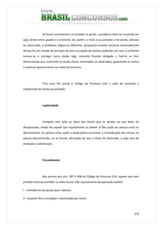 272
Se forem nominativos e o tomador os perde, o problema deve ser resolvido em
ação direta entre aquele e o emitente. Se, porém, o título é ao portador e há perda, extravio
ou destruição, o problema afigura-se diferente, porquanto envolve terceiros eventualmente
de boa fé, em virtude do princípio da livre circulação da cártula, podendo, por isso, o emitente
recusar-se a entregar outra desde logo, somente ficando obrigado a fazê-lo se ficar
demonstrado que realmente os títulos foram extraviados ou destruídos, garantindo-se contra
o eventual aparecimento nas mãos de terceiros.
Para esse fim prevê o Código de Processo Civil a ação de anulação e
substituição de títulos ao portador.
Legitimidade
Compete esta ação ao dono dos títulos que os perdeu ou que deles foi
desapossado, sendo réu aquele que injustamente os detém. O Réu pode ser pessoa certa ou
desconhecida. Se pessoa certa, pode o proprietário promover a reivindicação dos títulos; se
pessoa desconhecida, ou se houver afirmação de que o título foi destruído, a ação será de
anulação e substituição.
Procedimento
Nos termos dos arts. 907 e 908 do Código de Processo Civil, aquele que tiver
perdido título ao portador ou dele houver sido injustamente desapossado poderá:
I - reivindicá-lo da pessoa que o detiver;
II - requerer-lhe a anulação e substituição por outro.
 