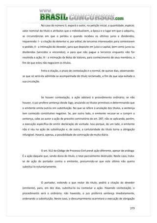 273
No caso do número II, exporá o autor, na petição inicial, a quantidade, espécie,
valor nominal do título e atributos que o individualizem, a época e o lugar em que o adquiriu,
as circunstâncias em que o perdeu e quando recebeu os últimos juros e dividendos,
requerendo: I - a citação do detentor e, por edital, de terceiros interessados para contestarem
o pedido; II - a intimação do devedor, para que deposite em juízo o capital, bem como juros ou
dividendos (vencidos e vincendos), e para que não pague a terceiros enquanto não for
resolvida a ação; III - a intimação da Bolsa de Valores, para conhecimento de seus membros, a
fim de que estes não negociem os títulos.
Feita a citação, o prazo de contestação é o normal, de quinze dias, observando-
se que só será ela admitida se acompanhada do título reclamado, a fim de que seja evitada a
sua circulação.
Se houver contestação, a ação adotará o procedimento ordinário; se não
houver, o juiz profere sentença desde logo, anulando os títulos primitivos e determinando que
o emitente emita outros em substituição. No que se refere à anulação dos títulos, a sentença
tem conteúdo constitutivo negativo. Se, por outro lado, o emitente recusar-se a cumprir a
sentença, cabe ao autor a ação de preceito cominatório do art. 287, não se aplicando, porém,
a execução específica de emitir declaração de vontade. Isso porque, de um lado, o emitente
não é réu na ação de substituição e, de outro, a cartularidade do título torna a obrigação
infungível. Haverá, apenas, a possibilidade de cominação de multa diária.
O art. 912 do Código de Processo Civil prevê ação diferente, apesar de análoga.
É a ação daquele que, sendo dono do título, o teve parcialmente destruído. Neste caso, trata-
se de ação do portador contra o emitente, presumindo-se que este último não queira
substituí-lo voluntariamente.
O portador, exibindo o que restar do título, pedirá a citação do devedor
(emitente), para, em dez dias, substituí-lo ou contestar a ação. Havendo contestação, o
procedimento será o ordinário; não havendo, o juiz proferirá sentença imediatamente,
ordenando a substituição. Neste caso, o descumprimento acarretará a execução de obrigação
 