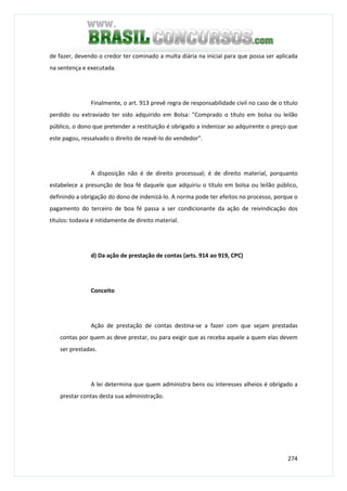 274
de fazer, devendo o credor ter cominado a multa diária na inicial para que possa ser aplicada
na sentença e executada.
Finalmente, o art. 913 prevê regra de responsabilidade civil no caso de o título
perdido ou extraviado ter sido adquirido em Bolsa: "Comprado o título em bolsa ou leilão
público, o dono que pretender a restituição é obrigado a indenizar ao adquirente o preço que
este pagou, ressalvado o direito de reavê-lo do vendedor".
A disposição não é de direito processual; é de direito material, porquanto
estabelece a presunção de boa fé daquele que adquiriu o título em bolsa ou leilão público,
definindo a obrigação do dono de indenizá-lo. A norma pode ter efeitos no processo, porque o
pagamento do terceiro de boa fé passa a ser condicionante da ação de reivindicação dos
títulos: todavia é nitidamente de direito material.
d) Da ação de prestação de contas (arts. 914 ao 919, CPC)
Conceito
Ação de prestação de contas destina-se a fazer com que sejam prestadas
contas por quem as deve prestar, ou para exigir que as receba aquele a quem elas devem
ser prestadas.
A lei determina que quem administra bens ou interesses alheios é obrigado a
prestar contas desta sua administração.
 