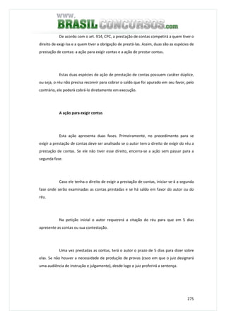 275
De acordo com o art. 914, CPC, a prestação de contas competirá a quem tiver o
direito de exigi-las e a quem tiver a obrigação de prestá-las. Assim, duas são as espécies de
prestação de contas: a ação para exigir contas e a ação de prestar contas.
Estas duas espécies de ação de prestação de contas possuem caráter dúplice,
ou seja, o réu não precisa reconvir para cobrar o saldo que foi apurado em seu favor, pelo
contrário, ele poderá cobrá-lo diretamente em execução.
A ação para exigir contas
Esta ação apresenta duas fases. Primeiramente, no procedimento para se
exigir a prestação de contas deve ser analisado se o autor tem o direito de exigir do réu a
prestação de contas. Se ele não tiver esse direito, encerra-se a ação sem passar para a
segunda fase.
Caso ele tenha o direito de exigir a prestação de contas, iniciar-se-á a segunda
fase onde serão examinadas as contas prestadas e se há saldo em favor do autor ou do
réu.
Na petição inicial o autor requererá a citação do réu para que em 5 dias
apresente as contas ou sua contestação.
Uma vez prestadas as contas, terá o autor o prazo de 5 dias para dizer sobre
elas. Se não houver a necessidade de produção de provas (caso em que o juiz designará
uma audiência de instrução e julgamento), desde logo o juiz proferirá a sentença.
 