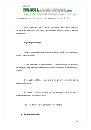 276
Porém, se o réu não apresentar contestação ou ainda se negar a prestar
contas, o juiz conhecerá diretamente do pedido, de acordo com o art. 330 CPC.
Julgando procedente a ação o réu terá 48 horas para prestar-lhes sob pena ter
que aceitar as contas que o autor prestar, sendo que este possui o prazo de 10 dias para
apresentá-las.
A ação de prestar contas
Esta ação apresenta apenas uma fase, e caracteriza-se pela espontaneidade do
devedor em prestas contas.
O autor em sua petição inicial requererá a citação do réu para, no prazo de 5
dias aceitar as contas prestadas (quer devem ser comprovadas através de documentos) ou
contestar.
O réu pode aceitá-las, e neste caso o juiz proferirá a sentença com o
julgamento do mérito.
Se, contudo, o réu não aceitá-las mas não contestar, ficando em silêncio
quanto à matéria, será decretada sua revelia.
Caso o réu conteste a ação, esta seguirá o rito ordinário.
c) Das Ações Possessórias
 