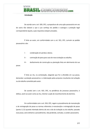 277
Introdução
De acordo com o art. 920, CPC, a propositura de uma ação possessória em vez
de outra não obstará a que o juiz conheça do pedido e outorgue a proteção legal
correspondente àquela, cujos requisitos estejam provados.
É lícito ao autor, em conformidade com o art. 921, CPC, cumular ao pedido
possessório o de:
I - condenação em perdas e danos;
II - cominação de pena para caso de nova turbação ou esbulho;
III - desfazimento de construção ou plantação feita em detrimento de sua
posse.
É lícito ao réu, na contestação, alegando que foi o ofendido em sua posse,
demandar a proteção possessória e a indenização pelos prejuízos resultantes da turbação
ou do esbulho cometido pelo autor.
De acordo com o art. 923, CPC, na pendência do processo possessório, é
defeso, assim ao autor como ao réu, intentar a ação de reconhecimento do domínio.
Em conformidade com o art. 924, CPC, regem o procedimento de manutenção
e de reintegração de posse as normas referentes à manutenção e reintegração de posse
(ponto 1.2.2) quando intentado dentro de ano e dia da turbação ou do esbulho; passado
esse prazo, será ordinário o procedimento, não perdendo, contudo, o caráter possessório.
 
