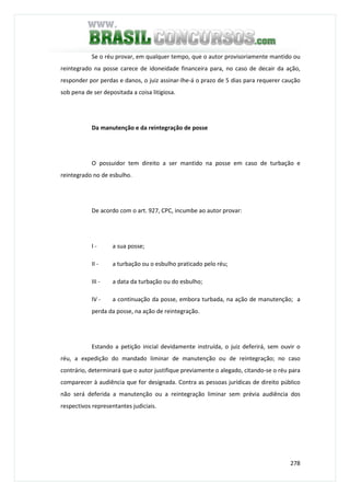 278
Se o réu provar, em qualquer tempo, que o autor provisoriamente mantido ou
reintegrado na posse carece de idoneidade financeira para, no caso de decair da ação,
responder por perdas e danos, o juiz assinar-lhe-á o prazo de 5 dias para requerer caução
sob pena de ser depositada a coisa litigiosa.
Da manutenção e da reintegração de posse
O possuidor tem direito a ser mantido na posse em caso de turbação e
reintegrado no de esbulho.
De acordo com o art. 927, CPC, incumbe ao autor provar:
I - a sua posse;
II - a turbação ou o esbulho praticado pelo réu;
III - a data da turbação ou do esbulho;
IV - a continuação da posse, embora turbada, na ação de manutenção; a
perda da posse, na ação de reintegração.
Estando a petição inicial devidamente instruída, o juiz deferirá, sem ouvir o
réu, a expedição do mandado liminar de manutenção ou de reintegração; no caso
contrário, determinará que o autor justifique previamente o alegado, citando-se o réu para
comparecer à audiência que for designada. Contra as pessoas jurídicas de direito público
não será deferida a manutenção ou a reintegração liminar sem prévia audiência dos
respectivos representantes judiciais.
 