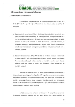27
8.3 Competência internacional e interna
8.3.1 Competência internacional
A competência internacional pode ser exclusiva ou concorrente. Os arts. 88 a
90 do CPC estipulam quando a jurisdição nacional deverá atuar sobre os conflitos de
interesses.
a) Da competência concorrente (CPC, art. 88): A autoridade judiciária é competente para
julgar, sem prejuízo da competência de demais jurisdições estrangeiras quando: I- o
réu for domiciliado no Brasil; II- a obrigação tiver de ser cumprida no Brasil; III – a lide
decorrer de fato ou ato praticado no Brasil. Nestes casos a jurisdição brasileira, se
provocada, assumirá o dever de solucionar o conflito, muito embora aceite eventual
solução proveniente de país estrangeiro que também se intitule com jurisdição para a
composição da lide.
b) Da competência exclusiva (CPC, ART. 89): São as hipóteses nas quais a autoridade
brasileira é a única com competência para resolver o conflito, quando: I- os imóveis
forem situados no Brasil; II- os bens relativos ao inventário e partilha sejam situados
no Brasil, ainda que o autor da herança seja estrangeiro e tenha residido fora do
território nacional.
Nos casos das hipóteses do art. 89, se a ação correu e foi processada perante a
justiça estrangeira, trazida para homologação, o STF negará a mesma, fundamentando que
a ação é de competência exclusiva da justiça brasileira. Em se tratando das hipóteses do
art. 88, a sentença proferida na justiça estrangeira poderá ser trazida para homologação
perante o STF, tendo em vista que, nestas hipóteses, a ação poderá ser proposta tanto na
justiça estrangeira quanto na justiça brasileira.
As hipóteses que não estiverem previstas como de competência concorrente
ou exclusiva (hipóteses previstas nos arts. 88 e 89 do CPC), serão hipóteses de
 