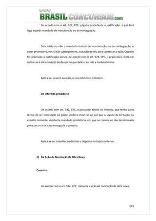 279
De acordo com o art. 929, CPC, julgada procedente a justificação, o juiz fará
logo expedir mandado de manutenção ou de reintegração.
Concedido ou não o mandado liminar de manutenção ou de reintegração, o
autor promoverá, nos 5 dias subseqüentes, a citação do réu para contestar a ação. Quando
for ordenada a justificação prévia, de acordo com o art. 928, CPC, o prazo para contestar
contar-se-á da intimação do despacho que deferir ou não a medida liminar.
Aplica-se, quanto ao mais, o procedimento ordinário.
Do interdito proibitório
De acordo com art. 932, CPC, o possuidor direto ou indireto, que tenha justo
receio de ser molestado na posse, poderá impetrar ao juiz que o segure da turbação ou
esbulho iminente, mediante mandado proibitório, em que se comine ao réu determinada
pena pecuniária, caso transgrida o preceito.
Aplica-se ao interdito proibitório o disposto no tópico anterior .
d) Da Ação de Nunciação de Obra Nova
Conceito
De acordo com o art. 934, CPC, compete a ação de nunciação de obra nova:
 