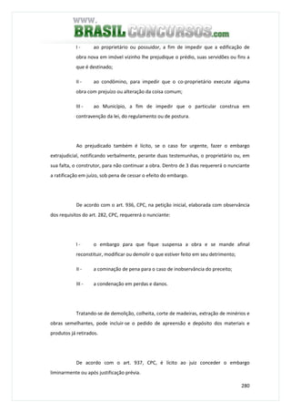 280
I - ao proprietário ou possuidor, a fim de impedir que a edificação de
obra nova em imóvel vizinho lhe prejudique o prédio, suas servidões ou fins a
que é destinado;
II - ao condômino, para impedir que o co-proprietário execute alguma
obra com prejuízo ou alteração da coisa comum;
III - ao Município, a fim de impedir que o particular construa em
contravenção da lei, do regulamento ou de postura.
Ao prejudicado também é lícito, se o caso for urgente, fazer o embargo
extrajudicial, notificando verbalmente, perante duas testemunhas, o proprietário ou, em
sua falta, o construtor, para não continuar a obra. Dentro de 3 dias requererá o nunciante
a ratificação em juízo, sob pena de cessar o efeito do embargo.
De acordo com o art. 936, CPC, na petição inicial, elaborada com observância
dos requisitos do art. 282, CPC, requererá o nunciante:
I - o embargo para que fique suspensa a obra e se mande afinal
reconstituir, modificar ou demolir o que estiver feito em seu detrimento;
II - a cominação de pena para o caso de inobservância do preceito;
III - a condenação em perdas e danos.
Tratando-se de demolição, colheita, corte de madeiras, extração de minérios e
obras semelhantes, pode incluir-se o pedido de apreensão e depósito dos materiais e
produtos já retirados.
De acordo com o art. 937, CPC, é lícito ao juiz conceder o embargo
liminarmente ou após justificação prévia.
 