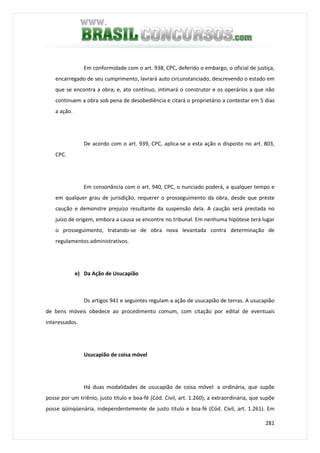 281
Em conformidade com o art. 938, CPC, deferido o embargo, o oficial de justiça,
encarregado de seu cumprimento, lavrará auto circunstanciado, descrevendo o estado em
que se encontra a obra; e, ato contínuo, intimará o construtor e os operários a que não
continuem a obra sob pena de desobediência e citará o proprietário a contestar em 5 dias
a ação.
De acordo com o art. 939, CPC, aplica-se a esta ação o disposto no art. 803,
CPC.
Em consonância com o art. 940, CPC, o nunciado poderá, a qualquer tempo e
em qualquer grau de jurisdição, requerer o prosseguimento da obra, desde que preste
caução e demonstre prejuízo resultante da suspensão dela. A caução será prestada no
juízo de origem, embora a causa se encontre no tribunal. Em nenhuma hipótese terá lugar
o prosseguimento, tratando-se de obra nova levantada contra determinação de
regulamentos administrativos.
e) Da Ação de Usucapião
Os artigos 941 e seguintes regulam a ação de usucapião de terras. A usucapião
de bens móveis obedece ao procedimento comum, com citação por edital de eventuais
interessados.
Usucapião de coisa móvel
Há duas modalidades de usucapião de coisa móvel: a ordinária, que supõe
posse por um triênio, justo título e boa-fé (Cód. Civil, art. 1.260); a extraordinária, que supõe
posse qüinqüenária, independentemente de justo título e boa-fé (Cód. Civil, art. 1.261). Em
 