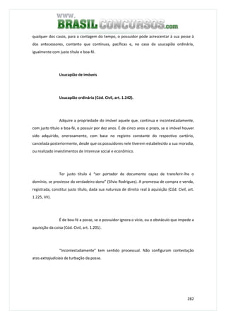 282
qualquer dos casos, para a contagem do tempo, o possuidor pode acrescentar à sua posse à
dos antecessores, contanto que contínuas, pacíficas e, no caso da usucapião ordinária,
igualmente com justo título e boa-fé.
Usucapião de imóveis
Usucapião ordinária (Cód. Civil, art. 1.242).
Adquire a propriedade do imóvel aquele que, contínua e incontestadamente,
com justo título e boa-fé, o possuir por dez anos. É de cinco anos o prazo, se o imóvel houver
sido adquirido, onerosamente, com base no registro constante do respectivo cartório,
cancelada posteriormente, desde que os possuidores nele tiverem estabelecido a sua moradia,
ou realizado investimentos de interesse social e econômico.
Ter justo título é “ser portador de documento capaz de transferir-lhe o
domínio, se proviesse do verdadeiro dono” (Sílvio Rodrigues). A promessa de compra e venda,
registrada, constitui justo título, dada sua natureza de direito real à aquisição (Cód. Civil, art.
1.225, VII).
É de boa-fé a posse, se o possuidor ignora o vício, ou o obstáculo que impede a
aquisição da coisa (Cód. Civil, art. 1.201).
“Incontestadamente” tem sentido processual. Não configuram contestação
atos extrajudiciais de turbação da posse.
 