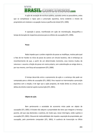 283
A ação de anulação de escritura pública, ajuizada contra os possuidores, antes
que se completasse o lapso para a prescrição aquisitiva, torna evidente o intuito do
proprietário em molestar a ocupação mansa e pacífica do imóvel (STJ, 1999).
A oposição à posse, manifestada em ação de reivindicação, desqualifica o
tempo de duração do respectivo processo para os efeitos do usucapião (STJ, 1999).
Posse
Nada impede que o caráter originário da posse se modifique, motivo pelo qual
o fato de ter havido no início da posse da autora um vínculo locatício, não é embaraço ao
reconhecimento de que, a partir de um determinado momento, essa mesma mudou de
natureza e assumiu a feição de posse em nome próprio, sem subordinação ao antigo dono e,
por isso mesmo, com força ad usucapionem (STJ, 2000).
O tempo decorrido entre o ajuizamento da ação e a sentença não pode ser
computado para o efeito do usucapião (STJ, 2002). Para reputar-se interrompida a prescrição
aquisitiva com a citação, é de rigor que a ação proposta, de modo direto ou virtual, vise à
defesa do direito material sujeito à prescrição (STJ, 2001).
Objeto da ação.
Bem pertencente a sociedade de economia mista pode ser objeto de
usucapião (STJ, 2001). O Estado não adquire a propriedade dos bens que integram a herança
jacente, até que seja declarada a vacância, de modo que, nesse interregno, estão sujeitos à
usucapião (STJ, 2001). Cláusula de inalienabilidade não impede a aquisição da propriedade, por
usucapião, pelo promitente comprador (STJ, 2001). A ausência de transcrição no Ofício
 