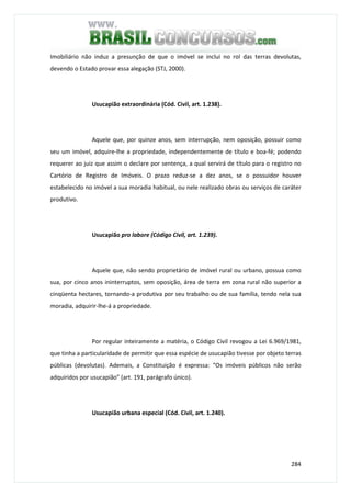 284
Imobiliário não induz a presunção de que o imóvel se inclui no rol das terras devolutas,
devendo o Estado provar essa alegação (STJ, 2000).
Usucapião extraordinária (Cód. Civil, art. 1.238).
Aquele que, por quinze anos, sem interrupção, nem oposição, possuir como
seu um imóvel, adquire-lhe a propriedade, independentemente de título e boa-fé; podendo
requerer ao juiz que assim o declare por sentença, a qual servirá de título para o registro no
Cartório de Registro de Imóveis. O prazo reduz-se a dez anos, se o possuidor houver
estabelecido no imóvel a sua moradia habitual, ou nele realizado obras ou serviços de caráter
produtivo.
Usucapião pro labore (Código Civil, art. 1.239).
Aquele que, não sendo proprietário de imóvel rural ou urbano, possua como
sua, por cinco anos ininterruptos, sem oposição, área de terra em zona rural não superior a
cinqüenta hectares, tornando-a produtiva por seu trabalho ou de sua família, tendo nela sua
moradia, adquirir-lhe-á a propriedade.
Por regular inteiramente a matéria, o Código Civil revogou a Lei 6.969/1981,
que tinha a particularidade de permitir que essa espécie de usucapião tivesse por objeto terras
públicas (devolutas). Ademais, a Constituição é expressa: “Os imóveis públicos não serão
adquiridos por usucapião” (art. 191, parágrafo único).
Usucapião urbana especial (Cód. Civil, art. 1.240).
 