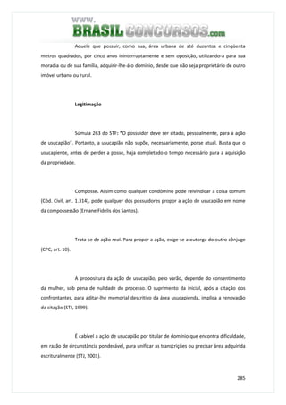 285
Aquele que possuir, como sua, área urbana de até duzentos e cinqüenta
metros quadrados, por cinco anos ininterruptamente e sem oposição, utilizando-a para sua
moradia ou de sua família, adquirir-lhe-á o domínio, desde que não seja proprietário de outro
imóvel urbano ou rural.
Legitimação
Súmula 263 do STF: “O possuidor deve ser citado, pessoalmente, para a ação
de usucapião”. Portanto, a usucapião não supõe, necessariamente, posse atual. Basta que o
usucapiente, antes de perder a posse, haja completado o tempo necessário para a aquisição
da propriedade.
Composse. Assim como qualquer condômino pode reivindicar a coisa comum
(Cód. Civil, art. 1.314), pode qualquer dos possuidores propor a ação de usucapião em nome
da compossessão (Ernane Fidelis dos Santos).
Trata-se de ação real. Para propor a ação, exige-se a outorga do outro cônjuge
(CPC, art. 10).
A propositura da ação de usucapião, pelo varão, depende do consentimento
da mulher, sob pena de nulidade do processo. O suprimento da inicial, após a citação dos
confrontantes, para aditar-lhe memorial descritivo da área usucapienda, implica a renovação
da citação (STJ, 1999).
É cabível a ação de usucapião por titular de domínio que encontra dificuldade,
em razão de circunstância ponderável, para unificar as transcrições ou precisar área adquirida
escrituralmente (STJ, 2001).
 