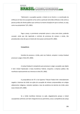 286
"Admissível o usucapião quando o imóvel já era foreiro e a constituição da
enfiteuse em favor do usucapiente se faz contra o particular até então enfiteuta e não contra a
pessoa jurídica de direito público que continua na mesma situação em que se achava, ou seja,
como nua-proprietária" (STJ, 2001).
Pago o preço, o promitente comprador possui a coisa como dono, podendo
usucapir, ainda que não registrado o contrato de promessa de compra e venda, não
prevalecendo a tese de que se trataria de mera posse contratual (STJ, 2002).
Competência
Excluída do processo a União, pelo Juiz Federal, compete à Justiça Estadual
processar e julgar o feito (STJ, 2003).
A Justiça Estadual é competente para processar e julgar usucapião cujo objeto
é bem imóvel hipotecado à Caixa Econômica Federal, enquanto a empresa pública não
manifestar expressamente seu interesse na lide (STJ, 2002).
A jurisprudência do STJ e do Supremo Tribunal Federal têm reiteradamente
negado o interesse da União nas ações de usucapião de imóveis compreendidos em antigos
aldeamentos indígenas, restando rejeitada a tese da existência do domínio da União sobre
esses imóveis (STJ, 2000).
Se a União manifesta interesse na ação, alegadamente porque o imóvel
usucapiendo confronta com bem integrante do seu patrimônio, cessa a competência da Justiça
 