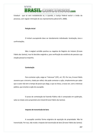 287
Estadual - que só será restabelecida se, e quando, a Justiça Federal excluir a União do
processo, com regular intimação do seu representante judicial (STJ, 2000).
Petição inicial
O imóvel usucapiendo deve ser devidamente individuado: localização, área e
confrontações.
Não é exigível certidão positiva ou negativa do Registro de Imóveis (Ernane
Fidelis dos Santos), mas há decisões exigindo-a, para verificação da existência de pessoas cuja
citação pessoal se imponha.
Contestação
Para contestar ação, exige-se “interesse” (CPC, art. 3º). Por isso, Ernane Fidelis
assevera que o terceiro, citado por edital, não pode contestar a ação, simplesmente por saber
que o autor não tem o tempo de posse que alega, o que se choca, a nosso ver, com o interesse
público, que envolve a ação de usucapião.
O prazo de contestação da Fazenda Pública não é computado em quádruplo,
salvo se citada como proprietária do imóvel (Ernane Fidelis dos Santos).
Imposto de transmissão de bens
A usucapião constitui forma originária de aquisição de propriedade. Não há
transmissão. Por isso, não incide o imposto de transmissão de bens (Ernane Fidelis dos Santos).
 