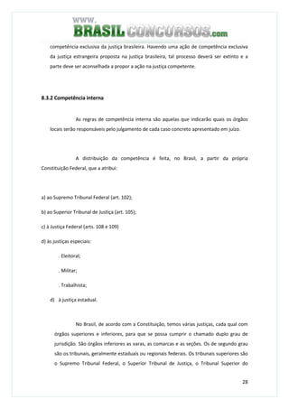 28
competência exclusiva da justiça brasileira. Havendo uma ação de competência exclusiva
da justiça estrangeira proposta na justiça brasileira, tal processo deverá ser extinto e a
parte deve ser aconselhada a propor a ação na justiça competente.
8.3.2 Competência interna
As regras de competência interna são aquelas que indicarão quais os órgãos
locais serão responsáveis pelo julgamento de cada caso concreto apresentado em juízo.
A distribuição da competência é feita, no Brasil, a partir da própria
Constituição Federal, que a atribui:
a) ao Supremo Tribunal Federal (art. 102);
b) ao Superior Tribunal de Justiça (art. 105);
c) à Justiça Federal (arts. 108 e 109)
d) às justiças especiais:
. Eleitoral;
. Militar;
. Trabalhista;
d) à justiça estadual.
No Brasil, de acordo com a Constituição, temos várias justiças, cada qual com
órgãos superiores e inferiores, para que se possa cumprir o chamado duplo grau de
jurisdição. São órgãos inferiores as varas, as comarcas e as seções. Os de segundo grau
são os tribunais, geralmente estaduais ou regionais federais. Os tribunais superiores são
o Supremo Tribunal Federal, o Superior Tribunal de Justiça, o Tribunal Superior do
 