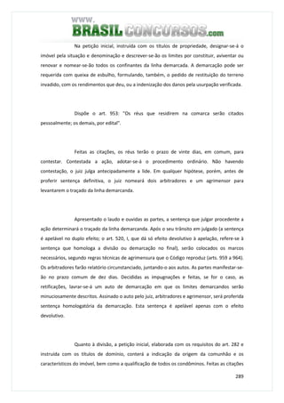 289
Na petição inicial, instruída com os títulos de propriedade, designar-se-á o
imóvel pela situação e denominação e descrever-se-ão os limites por constituir, aviventar ou
renovar e nomear-se-ão todos os confinantes da linha demarcada. A demarcação pode ser
requerida com queixa de esbulho, formulando, também, o pedido de restituição do terreno
invadido, com os rendimentos que deu, ou a indenização dos danos pela usurpação verificada.
Dispõe o art. 953: "Os réus que residirem na comarca serão citados
pessoalmente; os demais, por edital".
Feitas as citações, os réus terão o prazo de vinte dias, em comum, para
contestar. Contestada a ação, adotar-se-á o procedimento ordinário. Não havendo
contestação, o juiz julga antecipadamente a lide. Em qualquer hipótese, porém, antes de
proferir sentença definitiva, o juiz nomeará dois arbitradores e um agrimensor para
levantarem o traçado da linha demarcanda.
Apresentado o laudo e ouvidas as partes, a sentença que julgar procedente a
ação determinará o traçado da linha demarcanda. Após o seu trânsito em julgado (a sentença
é apelável no duplo efeito; o art. 520, I, que dá só efeito devolutivo à apelação, refere-se à
sentença que homologa a divisão ou demarcação no final), serão colocados os marcos
necessários, segundo regras técnicas de agrimensura que o Código reproduz (arts. 959 a 964).
Os arbitradores farão relatório circunstanciado, juntando-o aos autos. As partes manifestar-se-
ão no prazo comum de dez dias. Decididas as impugnações e feitas, se for o caso, as
retificações, lavrar-se-á um auto de demarcação em que os limites demarcandos serão
minuciosamente descritos. Assinado o auto pelo juiz, arbitradores e agrimensor, será proferida
sentença homologatória da demarcação. Esta sentença é apelável apenas com o efeito
devolutivo.
Quanto à divisão, a petição inicial, elaborada com os requisitos do art. 282 e
instruída com os títulos de domínio, conterá a indicação da origem da comunhão e os
característicos do imóvel, bem como a qualificação de todos os condôminos. Feitas as citações
 