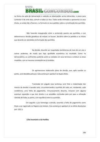 290
na forma da ação de demarcação e valendo as observações acima oferecidas, o prazo para
contestar é de vinte dias, comum a todos os réus. Todos serão intimados a apresentar os seus
títulos, se ainda não o fizeram, e a formular os seus pedidos sobre a constituição dos quinhões.
Não havendo impugnação sobre a pretensão quanto aos quinhões, o juiz
determinará a divisão geodésica do imóvel; se houver, decidirá sobre os pedidos e os títulos
que deverão ser atendidos na formação dos quinhões.
Na divisão, deverão ser respeitadas benfeitorias de mais de um ano e
outros acidentes, de modo que haja igualdade econômica no resultado. Como na
demarcatória, os confinantes poderão sentir-se violados em seus terrenos e vindicar as áreas
invadidas, com as mesmas conseqüências já aludidas.
Os agrimensores elaborarão plano de divisão, que, após ouvidas as
partes, será decidido pelo juiz. Esta sentença é apelável no duplo efeito.
Transitada em julgado essa sentença, será feita a implantação dos
marcos da divisão e lavrado auto, circunstanciando o quinhão de cada um, recebendo, cada
condômino, uma folha de pagamento, minuciosamente descrita, inclusive com alguma
eventual reposição a que tem direito e as servidões instituídas pelo juiz para a utilização
cômoda de todas as partes, com equilíbrio entre os quinhões.
Em seguida o juiz homologa a divisão, servindo a folha de pagamento como
título a ser registrado no Registro de Imóveis. Esta sentença é apelável só no efeito devolutivo
(art. 520, I).
i) Do Inventário e da Partilha
 