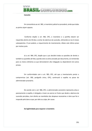 291
Conceito
Em consonância ao art. 982, o inventário judicial se procederá, ainda que todas
as partes sejam capazes.
Conforme dispõe o art. 983, CPC, o inventário e a partilha devem ser
requeridos dentro de 30 dias a contar da abertura da sucessão, ultimando-se nos 6 meses
subseqüentes. O juiz poderá, a requerimento do inventariante, dilatar este último prazo
por motivo justo.
Já o art. 984, CPC, dispõe que o juiz decidirá todas as questões de direito e
também as questões de fato, quando este se achar provado por documento, só remetendo
para os meios ordinários as que demandarem alta indagação ou dependerem de outras
provas.
Em conformidade com o art. 985, CPC, até que o inventariante preste o
compromisso (art. 990, parágrafo único, CPC), continuará o espólio na posse do
administrador provisório.
De acordo com o art. 986, CPC, o administrador provisório representa ativa e
passivamente o espólio, é obrigado a trazer ao acervo os frutos que desde a abertura da
sucessão percebeu, tem direito ao reembolso das despesas necessárias e úteis que fez e
responde pelo dano a que, por dolo ou culpa, der causa.
Da legitimidade para requerer o inventário
 