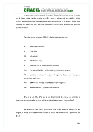 292
A quem estiver na posse e administração do espólio incumbe, dentro do prazo
de 30 dias a contar da abertura da sucessão, requerer o inventário e a partilha. O juiz
poderá, a requerimento de quem estiver na posse e administração do espólio, dilatar este
último prazo por motivo justo. O requerimento será instruído com a certidão de óbito do
autor da herança.
Tem, de acordo com o art. 988, CPC, legitimidade concorrente:
I - o cônjuge supérstite;
II - o herdeiro;
III - o legatário;
IV - o testamenteiro;
V - o cessionário do herdeiro ou do legatário;
VI - o credor do herdeiro, do legatário ou do autor da herança;
VII - o síndico da falência do herdeiro, do legatário, do autor da herança ou
do cônjuge supérstite;
VIII - o Ministério Público, havendo herdeiros incapazes;
IX - a Fazenda Pública, quando tiver interesse.
Dispõe o art. 989, CPC, que o juiz determinará, de ofício, que se inicie o
inventário, se nenhuma das pessoas acima mencionadas o requerer no prazo legal.
Em falecendo uma pessoa estrangeira, com último domicílio no seu país de
origem, o imóvel a ela pertencente, situado no Brasil, será inventariado e partilhado no
Brasil.
 