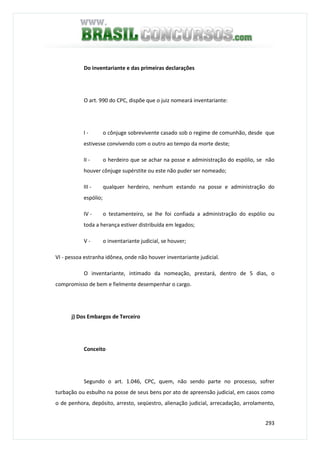 293
Do inventariante e das primeiras declarações
O art. 990 do CPC, dispõe que o juiz nomeará inventariante:
I - o cônjuge sobrevivente casado sob o regime de comunhão, desde que
estivesse convivendo com o outro ao tempo da morte deste;
II - o herdeiro que se achar na posse e administração do espólio, se não
houver cônjuge supérstite ou este não puder ser nomeado;
III - qualquer herdeiro, nenhum estando na posse e administração do
espólio;
IV - o testamenteiro, se lhe foi confiada a administração do espólio ou
toda a herança estiver distribuída em legados;
V - o inventariante judicial, se houver;
VI - pessoa estranha idônea, onde não houver inventariante judicial.
O inventariante, intimado da nomeação, prestará, dentro de 5 dias, o
compromisso de bem e fielmente desempenhar o cargo.
j) Dos Embargos de Terceiro
Conceito
Segundo o art. 1.046, CPC, quem, não sendo parte no processo, sofrer
turbação ou esbulho na posse de seus bens por ato de apreensão judicial, em casos como
o de penhora, depósito, arresto, seqüestro, alienação judicial, arrecadação, arrolamento,
 