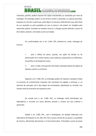 294
inventário, partilha, poderá requerer lhe sejam manutenidos ou restituídos por meio de
embargos. Os embargos podem ser de terceiro senhor e possuidor, ou apenas possuidor.
Equipara-se a terceiro a parte que, posto figure no processo, defende bens que, pelo título
de sua aquisição ou pela qualidade em que os possuir, não podem ser atingidos pela
apreensão judicial. Considera-se também terceiro o cônjuge quando defende a posse de
bens dotais, próprios, reservados ou de sua meação.
Em conformidade com o art. 1.047, CPC, admitem-se, ainda, embargos de
terceiro:
I - para a defesa da posse, quando, nas ações de divisão ou de
demarcação, for o imóvel sujeito a atos materiais, preparatórios ou definitivos,
da partilha ou da fixação de rumos;
II - para o credor com garantia real obstar alienação judicial do objeto da
hipoteca, penhor ou anticrese.
Segundo o art. 1.048, CPC, os embargos podem ser opostos a qualquer tempo
no processo de conhecimento enquanto não transitada em julgado a sentença, e, no
processo de execução, até 5 dias depois da arrematação, adjudicação ou remição, mas
sempre antes da assinatura da respectiva carta.
De acordo com o art. 1.049, CPC, os embargos serão distribuídos por
dependência e correrão em autos distintos perante o mesmo juiz que ordenou a
apreensão.
Dispõe o art. 1.050, CPC, que o embargante, em petição elaborada com
observância do disposto no art. 282, CPC, fará a prova sumária de sua posse e a qualidade
de terceiro, oferecendo documentos e rol de testemunhas. É facultada a prova da posse
 