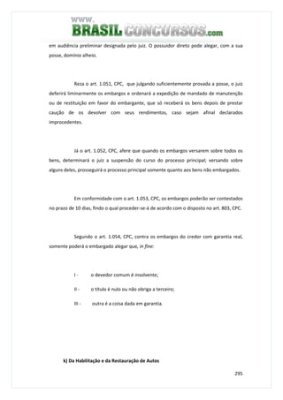 295
em audiência preliminar designada pelo juiz. O possuidor direto pode alegar, com a sua
posse, domínio alheio.
Reza o art. 1.051, CPC, que julgando suficientemente provada a posse, o juiz
deferirá liminarmente os embargos e ordenará a expedição de mandado de manutenção
ou de restituição em favor do embargante, que só receberá os bens depois de prestar
caução de os devolver com seus rendimentos, caso sejam afinal declarados
improcedentes.
Já o art. 1.052, CPC, afere que quando os embargos versarem sobre todos os
bens, determinará o juiz a suspensão do curso do processo principal; versando sobre
alguns deles, prosseguirá o processo principal somente quanto aos bens não embargados.
Em conformidade com o art. 1.053, CPC, os embargos poderão ser contestados
no prazo de 10 dias, findo o qual proceder-se-á de acordo com o disposto no art. 803, CPC.
Segundo o art. 1.054, CPC, contra os embargos do credor com garantia real,
somente poderá o embargado alegar que, in fine:
I - o devedor comum é insolvente;
II - o título é nulo ou não obriga a terceiro;
III - outra é a coisa dada em garantia.
k) Da Habilitação e da Restauração de Autos
 