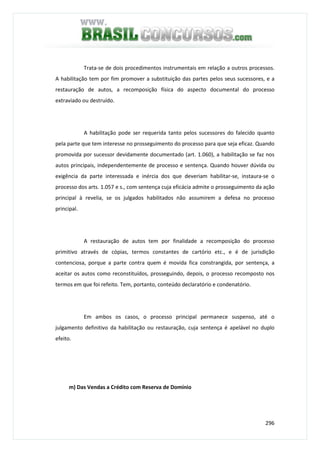 296
Trata-se de dois procedimentos instrumentais em relação a outros processos.
A habilitação tem por fim promover a substituição das partes pelos seus sucessores, e a
restauração de autos, a recomposição física do aspecto documental do processo
extraviado ou destruído.
A habilitação pode ser requerida tanto pelos sucessores do falecido quanto
pela parte que tem interesse no prosseguimento do processo para que seja eficaz. Quando
promovida por sucessor devidamente documentado (art. 1.060), a habilitação se faz nos
autos principais, independentemente de processo e sentença. Quando houver dúvida ou
exigência da parte interessada e inércia dos que deveriam habilitar-se, instaura-se o
processo dos arts. 1.057 e s., com sentença cuja eficácia admite o prosseguimento da ação
principal à revelia, se os julgados habilitados não assumirem a defesa no processo
principal.
A restauração de autos tem por finalidade a recomposição do processo
primitivo através de cópias, termos constantes de cartório etc., e é de jurisdição
contenciosa, porque a parte contra quem é movida fica constrangida, por sentença, a
aceitar os autos como reconstituídos, prosseguindo, depois, o processo recomposto nos
termos em que foi refeito. Tem, portanto, conteúdo declaratório e condenatório.
Em ambos os casos, o processo principal permanece suspenso, até o
julgamento definitivo da habilitação ou restauração, cuja sentença é apelável no duplo
efeito.
m) Das Vendas a Crédito com Reserva de Domínio
 