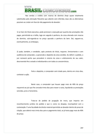 297
Nas vendas a crédito com reserva de domínio (hoje quase totalmente
substituídas pela alienação fiduciária que adiante será referida), duas são as alternativas
possíveis ao credor em face do não pagamento do devedor:
1) se tiver ele título executivo, pode promover a execução por quantia das prestações não
pagas, permitindo-se o leilão, logo em seguida à penhora, da coisa alienada com reserva
de domínio, sub-rogando-se no preço apurado a penhora do bem. Daí, seguem-se,
eventualmente, os embargos;
2) pode, também, o vendedor, após protesto do título, requerer, liminarmente e sem
audiência do comprador, a apreensão e depósito da coisa vendida. Ao deferir o pedido, o
juiz nomeará perito que procederá à vistoria da coisa e arbitramento de seu valor,
descrevendo-lhe o estado e individuando-a em todos os característicos.
Feito o depósito, o comprador será citado para, dentro em cinco dias,
contestar a ação.
Neste caso, o comprador que houver pago mais de 40% do preço
requererá ao juiz que lhe conceda trinta dias para reaver a coisa, liquidando as prestações
vencidas, juros e honorários.
Trata-se de pedido de purgação de mora, que importa em
reconhecimento jurídico do pedido e que é, como no despejo, incompatível com a
contestação. É uma faculdade de direito material permitida ao devedor dentro do prazo de
citação, que obterá mais trinta dias para o pagamento total, se já havia pago mais de 40%
do preço.
 