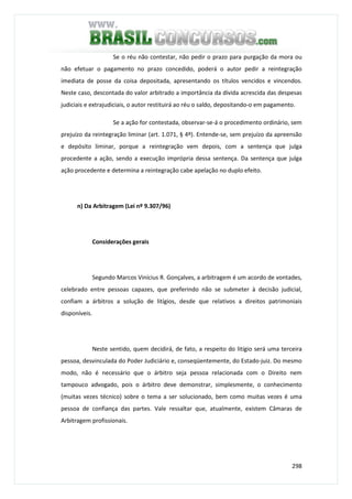 298
Se o réu não contestar, não pedir o prazo para purgação da mora ou
não efetuar o pagamento no prazo concedido, poderá o autor pedir a reintegração
imediata de posse da coisa depositada, apresentando os títulos vencidos e vincendos.
Neste caso, descontada do valor arbitrado a importância da dívida acrescida das despesas
judiciais e extrajudiciais, o autor restituirá ao réu o saldo, depositando-o em pagamento.
Se a ação for contestada, observar-se-á o procedimento ordinário, sem
prejuízo da reintegração liminar (art. 1.071, § 4º). Entende-se, sem prejuízo da apreensão
e depósito liminar, porque a reintegração vem depois, com a sentença que julga
procedente a ação, sendo a execução imprópria dessa sentença. Da sentença que julga
ação procedente e determina a reintegração cabe apelação no duplo efeito.
n) Da Arbitragem (Lei nº 9.307/96)
Considerações gerais
Segundo Marcos Vinícius R. Gonçalves, a arbitragem é um acordo de vontades,
celebrado entre pessoas capazes, que preferindo não se submeter à decisão judicial,
confiam a árbitros a solução de litígios, desde que relativos a direitos patrimoniais
disponíveis.
Neste sentido, quem decidirá, de fato, a respeito do litígio será uma terceira
pessoa, desvinculada do Poder Judiciário e, conseqüentemente, do Estado-juiz. Do mesmo
modo, não é necessário que o árbitro seja pessoa relacionada com o Direito nem
tampouco advogado, pois o árbitro deve demonstrar, simplesmente, o conhecimento
(muitas vezes técnico) sobre o tema a ser solucionado, bem como muitas vezes é uma
pessoa de confiança das partes. Vale ressaltar que, atualmente, existem Câmaras de
Arbitragem profissionais.
 