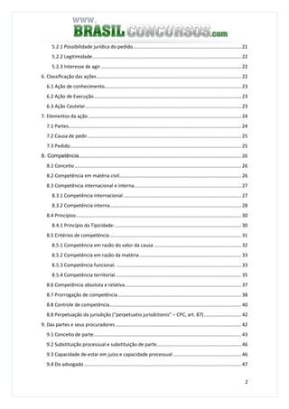 2
5.2.1 Possibilidade jurídica do pedido................................................................................. 21
5.2.2 Legitimidade............................................................................................................... 22
5.2.3 Interesse de agir......................................................................................................... 22
6. Classificação das ações............................................................................................................ 22
6.1 Ação de conhecimento...................................................................................................... 23
6.2 Ação de Execução.............................................................................................................. 23
6.3 Ação Cautelar .................................................................................................................... 23
7. Elementos da ação .................................................................................................................. 24
7.1 Partes................................................................................................................................. 24
7.2 Causa de pedir................................................................................................................... 25
7.3 Pedido................................................................................................................................ 25
8. Competência......................................................................................................................... 26
8.1 Conceito ............................................................................................................................ 26
8.2 Competência em matéria civil........................................................................................... 26
8.3 Competência internacional e interna................................................................................ 27
8.3.1 Competência internacional........................................................................................ 27
8.3.2 Competência interna.................................................................................................. 28
8.4 Princípios........................................................................................................................... 30
8.4.1 Princípio da Tipicidade: .............................................................................................. 30
8.5 Critérios de competência .................................................................................................. 31
8.5.1 Competência em razão do valor da causa ................................................................. 32
8.5.2 Competência em razão da matéria............................................................................ 33
8.5.3 Competência funcional. ............................................................................................. 33
8.5.4 Competência territorial.............................................................................................. 35
8.6 Competência absoluta e relativa....................................................................................... 37
8.7 Prorrogação de competência............................................................................................ 38
8.8 Controle de competência.................................................................................................. 40
8.8 Perpetuação da jurisdição (“perpetuatio jurisdctionis” – CPC, art. 87)............................ 42
9. Das partes e seus procuradores.............................................................................................. 42
9.1 Conceito de parte.............................................................................................................. 43
9.2 Substituição processual e substituição de parte............................................................... 46
9.3 Capacidade de estar em juízo e capacidade processual................................................... 46
9.4 Do advogado ..................................................................................................................... 47
 
