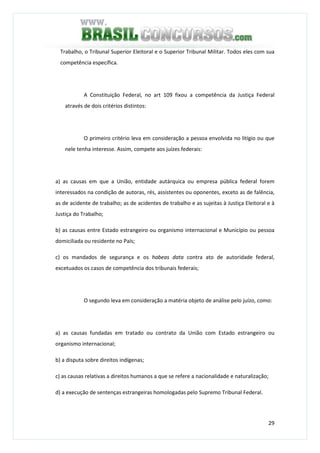 29
Trabalho, o Tribunal Superior Eleitoral e o Superior Tribunal Militar. Todos eles com sua
competência específica.
A Constituição Federal, no art 109 fixou a competência da Justiça Federal
através de dois critérios distintos:
O primeiro critério leva em consideração a pessoa envolvida no litígio ou que
nele tenha interesse. Assim, compete aos juízes federais:
a) as causas em que a União, entidade autárquica ou empresa pública federal forem
interessados na condição de autoras, rés, assistentes ou oponentes, exceto as de falência,
as de acidente de trabalho; as de acidentes de trabalho e as sujeitas à Justiça Eleitoral e à
Justiça do Trabalho;
b) as causas entre Estado estrangeiro ou organismo internacional e Município ou pessoa
domiciliada ou residente no País;
c) os mandados de segurança e os habeas data contra ato de autoridade federal,
excetuados os casos de competência dos tribunais federais;
O segundo leva em consideração a matéria objeto de análise pelo juízo, como:
a) as causas fundadas em tratado ou contrato da União com Estado estrangeiro ou
organismo internacional;
b) a disputa sobre direitos indígenas;
c) as causas relativas a direitos humanos a que se refere a nacionalidade e naturalização;
d) a execução de sentenças estrangeiras homologadas pelo Supremo Tribunal Federal.
 