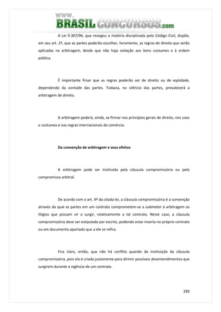 299
A Lei 9.307/96, que revogou a matéria disciplinada pelo Código Civil, dispõe,
em seu art. 2º, que as partes poderão escolher, livremente, as regras de direito que serão
aplicadas na arbitragem, desde que não haja violação aos bons costumes e à ordem
pública.
É importante frisar que as regras poderão ser de direito ou de eqüidade,
dependendo da vontade das partes. Todavia, no silêncio das partes, prevalecerá a
arbitragem de direito.
A arbitragem poderá, ainda, se firmar nos princípios gerais de direito, nos usos
e costumes e nas regras internacionais de comércio.
Da convenção de arbitragem e seus efeitos
A arbitragem pode ser instituída pela cláusula compromissória ou pelo
compromisso arbitral.
De acordo com o art. 4º da citada lei, a cláusula compromissória é a convenção
através da qual as partes em um contrato comprometem-se a submeter à arbitragem os
litígios que possam vir a surgir, relativamente a tal contrato. Neste caso, a cláusula
compromissória deve ser estipulada por escrito, podendo estar inserta no próprio contrato
ou em documento apartado que a ele se refira.
Fica claro, então, que não há conflito quando da instituição da cláusula
compromissória, pois ela é criada justamente para dirimir possíveis desentendimentos que
surgirem durante a vigência de um contrato.
 