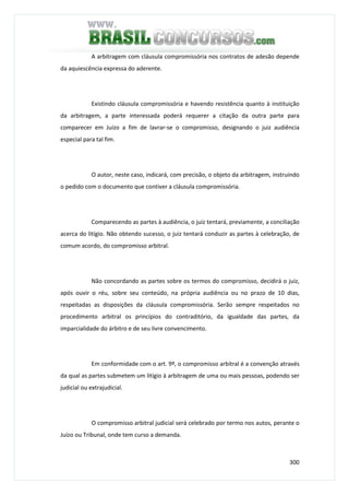 300
A arbitragem com cláusula compromissória nos contratos de adesão depende
da aquiescência expressa do aderente.
Existindo cláusula compromissória e havendo resistência quanto à instituição
da arbitragem, a parte interessada poderá requerer a citação da outra parte para
comparecer em Juízo a fim de lavrar-se o compromisso, designando o juiz audiência
especial para tal fim.
O autor, neste caso, indicará, com precisão, o objeto da arbitragem, instruindo
o pedido com o documento que contiver a cláusula compromissória.
Comparecendo as partes à audiência, o juiz tentará, previamente, a conciliação
acerca do litígio. Não obtendo sucesso, o juiz tentará conduzir as partes à celebração, de
comum acordo, do compromisso arbitral.
Não concordando as partes sobre os termos do compromisso, decidirá o juiz,
após ouvir o réu, sobre seu conteúdo, na própria audiência ou no prazo de 10 dias,
respeitadas as disposições da cláusula compromissória. Serão sempre respeitados no
procedimento arbitral os princípios do contraditório, da igualdade das partes, da
imparcialidade do árbitro e de seu livre convencimento.
Em conformidade com o art. 9º, o compromisso arbitral é a convenção através
da qual as partes submetem um litígio à arbitragem de uma ou mais pessoas, podendo ser
judicial ou extrajudicial.
O compromisso arbitral judicial será celebrado por termo nos autos, perante o
Juízo ou Tribunal, onde tem curso a demanda.
 