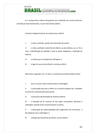 301
Já o compromisso arbitral extrajudicial será celebrado por escrito particular,
assinado por duas testemunhas, ou por instrumento público.
Constará, obrigatoriamente, do compromisso arbitral:
I - o nome, profissão, estado civil e domicílio das partes;
II - o nome, profissão e domicílio do árbitro, ou dos árbitros, ou, se for o
caso, a identificação da entidade à qual as partes delegaram a indicação de
árbitros;
III - a matéria que será objeto da arbitragem; e
IV - o lugar em que será proferida a sentença arbitral.
Além disso e segundo o art. 11 da Lei, o compromisso arbitral poderá conter:
I - local, ou locais, onde se desenvolverá a arbitragem;
II - a autorização para que o árbitro ou os árbitros julguem por eqüidade,
se assim for convencionado pelas partes;
III - o prazo para apresentação da sentença arbitral;
IV - a indicação da lei nacional ou das regras corporativas aplicáveis à
arbitragem, quando assim convencionarem as partes;
V - a declaração da responsabilidade pelo pagamento dos honorários e
das despesas com a arbitragem; e
VI - a fixação dos honorários do árbitro, ou dos árbitros.
 