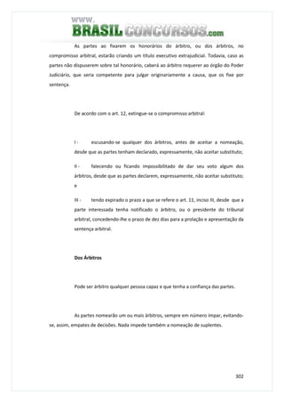302
As partes ao fixarem os honorários do árbitro, ou dos árbitros, no
compromisso arbitral, estarão criando um título executivo extrajudicial. Todavia, caso as
partes não dispuserem sobre tal honorário, caberá ao árbitro requerer ao órgão do Poder
Judiciário, que seria competente para julgar originariamente a causa, que os fixe por
sentença.
De acordo com o art. 12, extingue-se o compromisso arbitral:
I - escusando-se qualquer dos árbitros, antes de aceitar a nomeação,
desde que as partes tenham declarado, expressamente, não aceitar substituto;
II - falecendo ou ficando impossibilitado de dar seu voto algum dos
árbitros, desde que as partes declarem, expressamente, não aceitar substituto;
e
III - tendo expirado o prazo a que se refere o art. 11, inciso III, desde que a
parte interessada tenha notificado o árbitro, ou o presidente do tribunal
arbitral, concedendo-lhe o prazo de dez dias para a prolação e apresentação da
sentença arbitral.
Dos Árbitros
Pode ser árbitro qualquer pessoa capaz e que tenha a confiança das partes.
As partes nomearão um ou mais árbitros, sempre em número ímpar, evitando-
se, assim, empates de decisões. Nada impede também a nomeação de suplentes.
 
