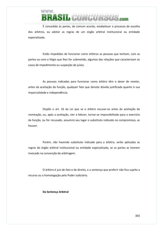 303
É concedido às partes, de comum acordo, estabelecer o processo de escolha
dos árbitros, ou adotar as regras de um órgão arbitral institucional ou entidade
especializada.
Estão impedidos de funcionar como árbitros as pessoas que tenham, com as
partes ou com o litígio que lhes for submetido, algumas das relações que caracterizam os
casos de impedimento ou suspeição de juízes.
As pessoas indicadas para funcionar como árbitro têm o dever de revelar,
antes da aceitação da função, qualquer fato que denote dúvida justificada quanto à sua
imparcialidade e independência.
Dispõe o art. 16 da Lei que se o árbitro escusar-se antes da aceitação da
nomeação, ou, após a aceitação, vier a falecer, tornar-se impossibilitado para o exercício
da função, ou for recusado, assumirá seu lugar o substituto indicado no compromisso, se
houver.
Porém, não havendo substituto indicado para o árbitro, serão aplicadas as
regras do órgão arbitral institucional ou entidade especializada, se as partes as tiverem
invocado na convenção de arbitragem.
O árbitro é juiz de fato e de direito, e a sentença que proferir não fica sujeita a
recurso ou a homologação pelo Poder Judiciário.
Da Sentença Arbitral
 