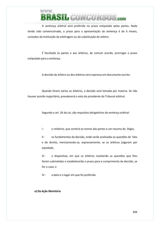 304
A sentença arbitral será proferida no prazo estipulado pelas partes. Nada
tendo sido convencionado, o prazo para a apresentação da sentença é de 6 meses,
contados da instituição da arbitragem ou da substituição do árbitro.
É facultado às partes e aos árbitros, de comum acordo, prorrogar o prazo
estipulado para a sentença.
A decisão do árbitro ou dos árbitros será expressa em documento escrito.
Quando forem vários os árbitros, a decisão será tomada por maioria. Se não
houver acordo majoritário, prevalecerá o voto do presidente do Tribunal arbitral.
Segundo o art. 26 da Lei, são requisitos obrigatórios da sentença arbitral:
I - o relatório, que conterá os nomes das partes e um resumo do litígio;
II - os fundamentos da decisão, onde serão analisadas as questões de fato
e de direito, mencionando-se, expressamente, se os árbitros julgaram por
eqüidade;
III - o dispositivo, em que os árbitros resolverão as questões que lhes
forem submetidas e estabelecerão o prazo para o cumprimento da decisão, se
for o caso; e
IV - a data e o lugar em que foi proferida.
o) Da Ação Monitória
 