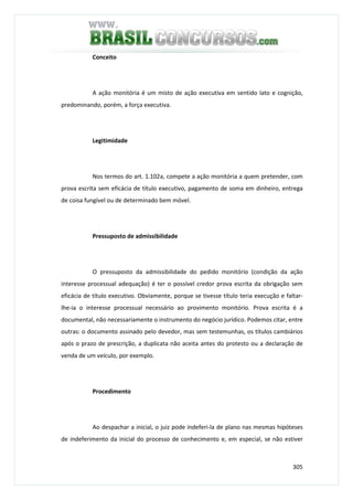 305
Conceito
A ação monitória é um misto de ação executiva em sentido lato e cognição,
predominando, porém, a força executiva.
Legitimidade
Nos termos do art. 1.102a, compete a ação monitória a quem pretender, com
prova escrita sem eficácia de título executivo, pagamento de soma em dinheiro, entrega
de coisa fungível ou de determinado bem móvel.
Pressuposto de admissibilidade
O pressuposto da admissibilidade do pedido monitório (condição da ação
interesse processual adequação) é ter o possível credor prova escrita da obrigação sem
eficácia de título executivo. Obviamente, porque se tivesse título teria execução e faltar-
lhe-ia o interesse processual necessário ao provimento monitório. Prova escrita é a
documental, não necessariamente o instrumento do negócio jurídico. Podemos citar, entre
outras: o documento assinado pelo devedor, mas sem testemunhas, os títulos cambiários
após o prazo de prescrição, a duplicata não aceita antes do protesto ou a declaração de
venda de um veículo, por exemplo.
Procedimento
Ao despachar a inicial, o juiz pode indeferi-la de plano nas mesmas hipóteses
de indeferimento da inicial do processo de conhecimento e, em especial, se não estiver
 