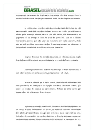 306
acompanhada da prova escrita da obrigação. Esse ato de rejeição é sentença; logo, o
recurso contra ela cabível é a apelação, nos termos do art. 296 do Código de Processo Civil.
Se a inicial estiver em ordem, o juiz determinará a citação do réu (isso não está
expresso na lei, mas é óbvio que não pode haver processo sem citação, que será feita nos
termos gerais do Código, inclusive, se for o caso, pelo correio), com a determinação de
pagamento ou de entrega da coisa no prazo de quinze dias. Esse ato é decisão
interlocutória, contra a qual cabe agravo de instrumento sem efeito suspensivo, efeito
esse que pode ser obtido por meio de mandado de segurança nos casos que a doutrina e a
jurisprudência têm admitido o remédio constitucional para tal fim.
No prazo de quinze dias contados da juntada aos autos da prova da citação
(mandado, precatória, aviso de recebimento da carta) o réu poderá oferecer embargos.
A sentença somente será proferida nos embargos se forem apresentados, e
dela caberá apelação sem efeito suspensivo, como preceitua o art. 520, V.
Há que se observar que o "título judicial", constituído de pleno direito pela
não-apresentação dos embargos ou sua rejeição, é um título judicial sem sentença que
existe nos moldes do processo de conhecimento. Trata-se de título judicial por
equiparação e não pela natureza do provimento.
Rejeitados os embargos, fica afastada a suspensão da ordem de pagamento ou
de entrega da coisa, retomando ela sua eficácia, de modo que o devedor será intimado
(não citado), prosseguindo-se a execução com penhora ou busca e apreensão da coisa.
Intimado, o devedor poderá oferecer bens à penhora ou depositar a coisa para apresentar
outros embargos, os quais, porém, somente poderão versar sobre as matérias do art. 741,
 