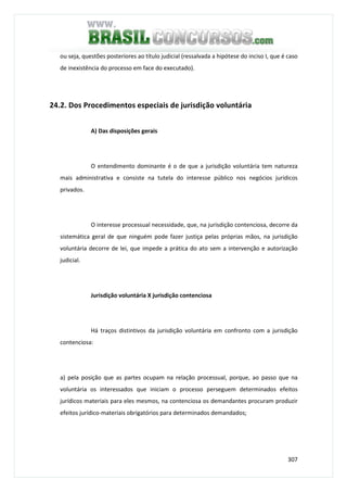 307
ou seja, questões posteriores ao título judicial (ressalvada a hipótese do inciso I, que é caso
de inexistência do processo em face do executado).
24.2. Dos Procedimentos especiais de jurisdição voluntária
A) Das disposições gerais
O entendimento dominante é o de que a jurisdição voluntária tem natureza
mais administrativa e consiste na tutela do interesse público nos negócios jurídicos
privados.
O interesse processual necessidade, que, na jurisdição contenciosa, decorre da
sistemática geral de que ninguém pode fazer justiça pelas próprias mãos, na jurisdição
voluntária decorre de lei, que impede a prática do ato sem a intervenção e autorização
judicial.
Jurisdição voluntária X jurisdição contenciosa
Há traços distintivos da jurisdição voluntária em confronto com a jurisdição
contenciosa:
a) pela posição que as partes ocupam na relação processual, porque, ao passo que na
voluntária os interessados que iniciam o processo perseguem determinados efeitos
jurídicos materiais para eles mesmos, na contenciosa os demandantes procuram produzir
efeitos jurídico-materiais obrigatórios para determinados demandados;
 
