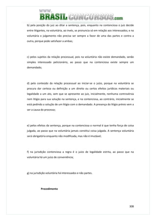 308
b) pela posição do juiz ao ditar a sentença, pois, enquanto na contenciosa o juiz decide
entre litigantes, na voluntária, ao invés, se pronuncia só em relação aos interessados; e na
voluntária o julgamento não precisa ser sempre a favor de uma das partes e contra a
outra, porque pode satisfazer a ambas;
c) pelos sujeitos da relação processual, pois na voluntária não existe demandado, senão
simples interessado peticionário, ao passo que na contenciosa existe sempre um
demandado;
d) pelo conteúdo da relação processual ao iniciar-se o juízo, porque na voluntária se
procura dar certeza ou definição a um direito ou certos efeitos jurídicos materiais ou
legalidade a um ato, sem que se apresente ao juiz, inicialmente, nenhuma controvérsia
nem litígio para sua solução na sentença, e na contenciosa, ao contrário, inicialmente se
está pedindo a solução de um litígio com o demandado. A presença do litígio prévio vem a
ser a causa do processo;
e) pelos efeitos da sentença, porque na contenciosa o normal é que tenha força de coisa
julgada, ao passo que na voluntária jamais constitui coisa julgada. A sentença voluntária
será obrigatória enquanto não modificada, mas não é imutável;
f) na jurisdição contenciosa a regra é o juízo de legalidade estrita, ao passo que na
voluntária há um juízo de conveniência;
g) na jurisdição voluntária há interessados e não partes.
Procedimento
 