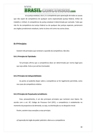 30
Já a justiça estadual, isto é, é a competente para apreciação de todas as causas
que não sejam de competência de qualquer outra especializada (justiça federal, militar do
trabalho e militar). A competência da justiça estadual é determinada por exclusão. Tudo que
não for da competência da Justiça Federal ou de qualquer das justiças especiais, pertencerá
aos órgãos jurisdicionais estaduais, tanto na área civil como nas outras áreas.
8.4 Princípios
Existem três princípios que norteiam a questão da competência. São eles:
8.4.1 Princípio da Tipicidade:
Tal princípio afirma que a competência deve ser determinada por norma legal para
que seja válida. Evita o juiz ad hoc (nomeado).
8.4.2 Princípio da Indisponibilidade:
As partes só poderão dispor sobre a competência se for legalmente permitido, como
nos casos de competência relativa.
8.4.3 Princípio do Perpetuatio Jurisditionis:
Esse, provavelmente, é um dos principais princípios que norteiam esse tópico. De
acordo com o art. 87, Código de Processo Civil (CPC), a competência é estabelecida no
momento da propositura da demanda, ou seja, na distribuição ou no despacho inicial.
Porém, existem duas exceções a esse princípio:
a) Supressão de órgão de poder judiciário: altera-se a competência
 