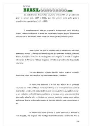 309
Os procedimentos de jurisdição voluntária também têm um procedimento
geral ou comum (arts. 1.104 a 1.111), que vale também como parte geral, e
procedimentos especiais (arts. 1.113 a 1.210).
O procedimento terá início por provocação do interessado ou do Ministério
Público, cabendo-lhe formular o pedido em requerimento dirigido ao juiz, devidamente
instruído com os documentos necessários e com a indicação da providência judicial.
Serão citados, sob pena de nulidade, todos os interessados, bem como
o Ministério Público. Os interessados não são aqueles que podem ter interesse jurídico na
decisão, mas apenas os titulares da relação jurídica a ser integrada ou liberada. A citação e
intervenção do Ministério Público é obrigatória em todos os procedimentos de jurisdição
voluntária:
Em casos especiais, incapazes também podem provocar a atuação
jurisdicional, como, por exemplo, o suprimento da idade para casamento.
O prazo para responder é de dez dias. Apesar de na jurisdição
voluntária não existir conflito de interesses materiais, pode haver controvérsia quanto à
autorização a ser concedida ou à providência a ser tomada, de forma que pode instaurar-
se um verdadeiro contraditório processual como se houvesse partes, uma pretendendo a
autorização judicial e outra resistindo e, no processo, elas serão tratadas como sujeitos
autônomos: deverão ser intimadas dos atos do processo, poderão requerer prova, recorrer
etc.
Os interessados podem produzir as provas destinadas a demonstrar
suas alegações, mas ao juiz é lícito investigar livremente os fatos e ordenar de ofício a
 