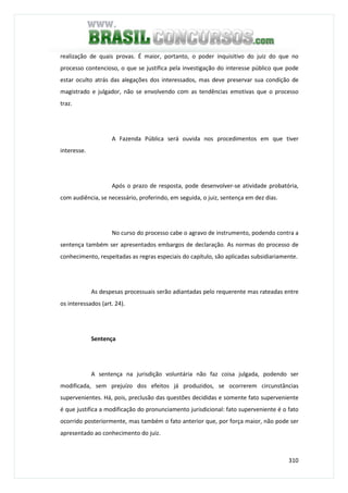 310
realização de quais provas. É maior, portanto, o poder inquisitivo do juiz do que no
processo contencioso, o que se justifica pela investigação do interesse público que pode
estar oculto atrás das alegações dos interessados, mas deve preservar sua condição de
magistrado e julgador, não se envolvendo com as tendências emotivas que o processo
traz.
A Fazenda Pública será ouvida nos procedimentos em que tiver
interesse.
Após o prazo de resposta, pode desenvolver-se atividade probatória,
com audiência, se necessário, proferindo, em seguida, o juiz, sentença em dez dias.
No curso do processo cabe o agravo de instrumento, podendo contra a
sentença também ser apresentados embargos de declaração. As normas do processo de
conhecimento, respeitadas as regras especiais do capítulo, são aplicadas subsidiariamente.
As despesas processuais serão adiantadas pelo requerente mas rateadas entre
os interessados (art. 24).
Sentença
A sentença na jurisdição voluntária não faz coisa julgada, podendo ser
modificada, sem prejuízo dos efeitos já produzidos, se ocorrerem circunstâncias
supervenientes. Há, pois, preclusão das questões decididas e somente fato superveniente
é que justifica a modificação do pronunciamento jurisdicional: fato superveniente é o fato
ocorrido posteriormente, mas também o fato anterior que, por força maior, não pode ser
apresentado ao conhecimento do juiz.
 