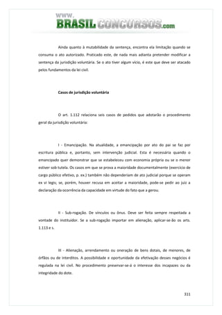 311
Ainda quanto à mutabilidade da sentença, encontra ela limitação quando se
consuma o ato autorizado. Praticado este, de nada mais adianta pretender modificar a
sentença da jurisdição voluntária. Se o ato tiver algum vício, é este que deve ser atacado
pelos fundamentos da lei civil.
Casos de jurisdição voluntária
O art. 1.112 relaciona seis casos de pedidos que adotarão o procedimento
geral da jurisdição voluntária:
I - Emancipação. Na atualidade, a emancipação por ato do pai se faz por
escritura pública e, portanto, sem intervenção judicial. Esta é necessária quando o
emancipado quer demonstrar que se estabeleceu com economia própria ou se o menor
estiver sob tutela. Os casos em que se prova a maioridade documentalmente (exercício de
cargo público efetivo, p. ex.) também não dependeriam de ato judicial porque se operam
ex vi legis; se, porém, houver recusa em aceitar a maioridade, pode-se pedir ao juiz a
declaração da ocorrência da capacidade em virtude do fato que a gerou.
II - Sub-rogação. De vínculos ou ônus. Deve ser feita sempre respeitada a
vontade do instituidor. Se a sub-rogação importar em alienação, aplicar-se-ão os arts.
1.113 e s.
III - Alienação, arrendamento ou oneração de bens dotais, de menores, de
órfãos ou de interditos. A possibilidade e oportunidade da efetivação desses negócios é
regulada na lei civil. No procedimento preservar-se-á o interesse dos incapazes ou da
integridade do dote.
 