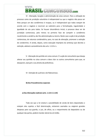 312
IV - Alienação, locação e administração da coisa comum. Para a utilização do
processo como de jurisdição voluntária é indispensável ou que o negócio não possa ser
feito porque um dos condôminos é incapaz, ou é indispensável que todos estejam de
acordo com o negócio e recorram ao Judiciário para a formalização, regularidade e
igualdade do ato para todos. Se houver discordância inicial, o processo deve ser de
jurisdição contenciosa, pelo menos na primeira fase de compelir o condômino
recalcitrante a vendê-la, dar-lhe administração ou locá-la. Neste caso a ação é de jurisdição
contenciosa, de natureza condenatória, para, no caso de alienação, promover a extinção
do condomínio. A venda, depois, como execução imprópria da sentença que decreta a
extinção, adotará o procedimento dos arts. 1.113 e s.
V - Alienação de quinhão em coisa comum. É a ação do comunheiro que deseja
alienar seu quinhão na coisa comum e deve citar os outros comunheiros para que, se
desejarem, exerçam o seu direito de preferência.
VI - Extinção de usufruto e de fideicomisso.
B) Dos Procedimentos especiais
a) Das Alienações Judiciais (arts. 1.113 à 1.119)
Toda vez que a lei estatuir a possibilidade de venda de bens depositados e
estejam eles sujeitos a fácil deterioração, estiverem avariados ou exigirem grandes
despesas para sua guarda, o juiz, de ofício, ou a requerimento do depositário ou de
qualquer das partes, poderá mandar aliená-los em leilão.
 