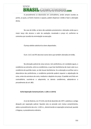 313
O procedimento se desenvolve em contraditório, sendo sempre ouvidas as
partes, as quais, se forem maiores e capazes, podem dispensar o leilão e fazer a alienação
direta.
No caso de leilão, os bens são avaliados previamente e alienados ainda que o
maior lanço não alcance o valor da avaliação, ressalvado o preço vil, conforme se
comentou por ocasião da arrematação na execução.
O preço obtido substituirá os bens depositados.
O art. 1117, do CPC descreve outros bens que também alienados em leilão.
Na alienação judicial da coisa comum, tem preferência, em condições iguais, o
condômino ao estranho, entre os condôminos, o que tiver benfeitorias de maior valor ou o
condômino de quinhão maior, se não houver benfeitorias. Se a alienação se verificar sem a
observância das preferências, o condômino preterido poderá requerer a adjudicação da
coisa, antes da assinatura da carta, mediante o depósito do preço. O pedido será feito em
contraditório, ouvindo-se o adquirente, os demais condôminos, adotando-se o
procedimento do art. 803.
b) Da Separação Consensual (arts. 1.120 a 1.124-A)
A Lei do Divórcio, Lei nº 6.515, de 26 de dezembro de 1977, substituiu o antigo
desquite por separação judicial. Quando esta se procede com mútuo consentimento,
adota o procedimento dos arts. 1.120 e s., denominando-se separação consensual; quando
é litigiosa, o procedimento ordinário.
 